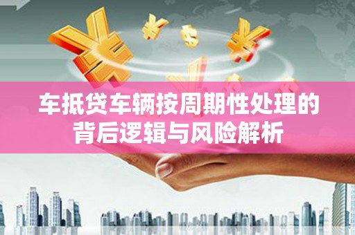 新和车抵贷车辆按周期性处理的背后逻辑与风险解析