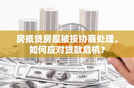 城阳房抵贷房屋被按协商处理，如何应对贷款危机？